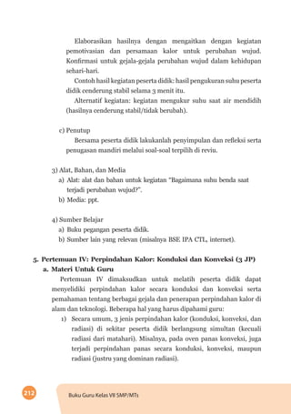 212 Buku Guru Kelas VII SMP/MTs
Elaborasikan hasilnya dengan mengaitkan dengan kegiatan
pemotivasian dan persamaan kalor untuk perubahan wujud.
Konfirmasi untuk gejala-gejala perubahan wujud dalam kehidupan
sehari-hari.
Contoh hasil kegiatan peserta didik: hasil pengukuran suhu peserta
didik cenderung stabil selama 3 menit itu.
Alternatif kegiatan: kegiatan mengukur suhu saat air mendidih
(hasilnya cenderung stabil/tidak berubah).
c) Penutup
Bersama peserta didik lakukanlah penyimpulan dan refleksi serta
penugasan mandiri melalui soal-soal terpilih di reviu.
3) Alat, Bahan, dan Media
a)	Alat: alat dan bahan untuk kegiatan “Bagaimana suhu benda saat
terjadi perubahan wujud?”.
b)	Media: ppt.
4) Sumber Belajar
a)	Buku pegangan peserta didik.
b)	Sumber lain yang relevan (misalnya BSE IPA CTL, internet).
5.	Pertemuan IV: Perpindahan Kalor: Konduksi dan Konveksi (3 JP)
a.	Materi Untuk Guru
Pertemuan IV dimaksudkan untuk melatih peserta didik dapat
menyelidiki perpindahan kalor secara konduksi dan konveksi serta
pemahaman tentang berbagai gejala dan penerapan perpindahan kalor di
alam dan teknologi. Beberapa hal yang harus dipahami guru:
1)	 Secara umum, 3 jenis perpindahan kalor (konduksi, konveksi, dan
radiasi) di sekitar peserta didik berlangsung simultan (kecuali
radiasi dari matahari). Misalnya, pada oven panas konveksi, juga
terjadi perpindahan panas secara konduksi, konveksi, maupun
radiasi (justru yang dominan radiasi).
 