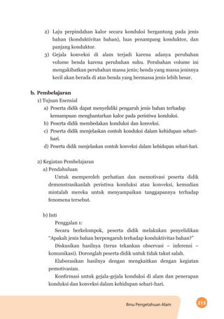 213Ilmu Pengetahuan Alam
2)	 Laju perpindahan kalor secara konduksi bergantung pada jenis
bahan (konduktivitas bahan), luas penampang konduktor, dan
panjang konduktor.
3)	Gejala konveksi di alam terjadi karena adanya perubahan
volume benda karena perubahan suhu. Perubahan volume ini
mengakibatkan perubahan massa jenis; benda yang massa jenisnya
kecil akan berada di atas benda yang bermassa jenis lebih besar.
b.	Pembelajaran
1) Tujuan Esensial
a)	Peserta didik dapat menyelidiki pengaruh jenis bahan terhadap
kemampuan menghantarkan kalor pada peristiwa konduksi.
b)	Peserta didik membedakan konduksi dan konveksi.
c)	Peserta didik menjelaskan contoh konduksi dalam kehidupan sehari-
hari.
d)	Peserta didik menjelaskan contoh konveksi dalam kehidupan sehari-hari.
2) Kegiatan Pembelajaran
a) Pendahuluan
Untuk memperoleh perhatian dan memotivasi peserta didik
demonstrasikanlah peristiwa konduksi atau konveksi, kemudian
mintalah mereka untuk menyampaikan tanggapannya terhadap
fenomena tersebut.
b) Inti
Penggalan 1:
Secara berkelompok, peserta didik melakukan penyelidikan
“Apakah jenis bahan berpengaruh terhadap konduktivitas bahan?”
Diskusikan hasilnya (terus tekankan observasi – inferensi –
komunikasi). Doronglah peserta didik untuk tidak takut salah.
Elaborasikan hasilnya dengan mengkaitkan dengan kegiatan
pemotivasian.
Konfirmasi untuk gejala-gejala konduksi di alam dan penerapan
konduksi dan konveksi dalam kehidupan sehari-hari.
 