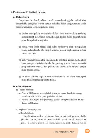 215Ilmu Pengetahuan Alam
6. Pertemuan V: Radiasi (2 jam)
a.	Untuk Guru
Pertemuan V dimaksudkan untuk memahami gejala radiasi dan
menyelidiki pengaruh warna benda terhadap kalor yang diterima pada
peristiwa radiasi. Untuk dipahami guru:
1)	Radiasi merupakan perpindahan kalor tanpa memerlukan medium;
radiasi dapat menembus benda bening; radiasi kalor dalam bentuk
gelombang elektromagnetik.
2)	Benda yang lebih tinggi dari suhu sekitarnya akan melepaskan
kalor, sedangkan benda yang lebih dingin dari lingkungannya akan
menerima kalor.
3)	Kalor yang diterima atau dilepas pada peristiwa radiasi berbanding
lurus dengan emisivitas benda (bergantung warna benda, semakin
gelap semakin besar), luas permukaan benda, dan pangkat empat
suhu mutlak benda.
4)	Peristiwa radiasi dapat dimanfaatkan dalam berbagai kehidupan
(lihat Buku pegangan peserta didik).
b.	Pembelajaran
1) Tujuan Esensial
a.	 Peserta didik dapat menyelidiki pengaruh warna benda terhadap
kenaikan suhu benda pada peristiwa radiasi.
b.	 Peserta didik dapat menjelaskan 3 contoh cara pemanfaatan radiasi
dalam kehidupan.
2) Kegiatan Pembelajaran
a) Pendahuluan
Untuk memperoleh perhatian dan memotivasi peserta didik,
jika hari panas, mintalah peserta didik keluar untuk merasakan
panas matahari; jika tidak memungkinkan, ganti dengan lampu
 