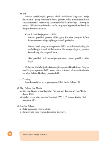 18 Buku Guru Kelas VII SMP/MTs
b)	Inti
Secara berkelompok, peserta didik melakukan kegiatan “Kerja
dalam IPA”, yang terdapat di buku peserta didik, menuliskan hasil
kerjanya (sesuai kreasinya), dan mendiskusikan hasilnya. Doronglah
pesertadidikuntuktidaktakutsalah;yangpentingprosedurdilakukan
dengan benar dan aman.
Contoh hasil kerja peserta didik:
•	 Contoh prediksi peserta didik: garis itu akan menjadi kabur
karena terkena air yang bergerak naik pada tisu.
•	 Contoh hasil pengamatan peserta didik: setelah tisu dicelup, air
mulai bergerak naik di dalam tisu. Air mengenai garis, 4 menit
kemudian garis tampak kabur.
•	 Jika prediksi tidak sesuai pengamatan, berarti prediksi tidak
tepat.
Elaborasi lebih lanjut ke keterampilan proses IPA (kaitkan dengan
hasil kegiatan peserta didik): observasi – inferensi – komunikasi serta
manfaat belajar IPA bagi peserta didik.
c)	Penutup
Lakukan refleksi serta penugasan (lihat Reviu Subbab A).
3)	Alat, Bahan, dan Media
a)	Alat dan Bahan sesuai kegiatan “Mengamati Temanmu” dan “Kerja
dalam IPA”.
b)	Media: benda atau gambar “manfaat IPA” (HP, laptop, kertas, bibit
tanaman, dll).
4)	Sumber Belajar
a.	 Buku pegangan peserta didik.
b.	 Sumber lain yang relevan (misalnya internet).
 