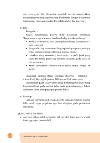 216 Buku Guru Kelas VII SMP/MTs
pijar atau nyala lilin. Kemudian mintalah mereka mencocokkan
mekanisme perpindahan panas yang diterimanya dengan mekanisme
perpindahan panas yang sudah dikenal (konduksi dan konveksi).
b)	Inti
Penggalan 1:
Secara berkelompok, peserta didik melakukan percobaan
“Bagaimana pengaruh warna benda terhadap kenaikan suhunya”:
•	 Ambil 3 termometer, catat penunjukan suhunya (seharusnya =
suhu ruangan)
•	 Bungkuslah tiap termometer dengan plastik yang sama jenisnya
tetapi berbeda warnanya (bening, kuning, hitam).
•	 Letakkan ujung reservoir 3 termometer itu pada jarak yang
sama dari lampu pijar yang menyala (misalnya pada jarak 10
cm, memutar).
•	 Amati penunjukan suhunya untuk setiap menit, hingga 10
menit.
Diskusikan hasilnya (terus tekankan observasi – inferensi –
komunikasi). Doronglah peserta didik untuk tidak takut salah.
Elaborasikan pada faktor-faktor yang mempengaruhi kalor yang
diterima/dilepas pada radiasi kalor serta pemanfaatannya dalam
kehidupan (lihat Buku pegangan peserta didik).
c)	Penutup
Lakukan penyimpulan bersama peserta didik, persiapkan peserta
didik untuk tugas proyeknya agar bisa disajikan pada pertemuan
berikutnya.
3) Alat, Bahan, dan Media
a)	Alat dan bahan untuk pemuaian zat cair dan tugas proyek sesuai
Buku pegangan peserta didik.
 