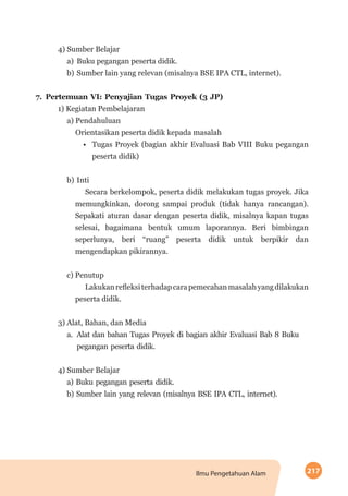 217Ilmu Pengetahuan Alam
4) Sumber Belajar
a)	 Buku pegangan peserta didik.
b)	Sumber lain yang relevan (misalnya BSE IPA CTL, internet).
7.	Pertemuan VI: Penyajian Tugas Proyek (3 JP)
1) Kegiatan Pembelajaran
a) Pendahuluan
Orientasikan peserta didik kepada masalah
•	 Tugas Proyek (bagian akhir Evaluasi Bab VIII Buku pegangan
peserta didik)
b)	Inti
Secara berkelompok, peserta didik melakukan tugas proyek. Jika
memungkinkan, dorong sampai produk (tidak hanya rancangan).
Sepakati aturan dasar dengan peserta didik, misalnya kapan tugas
selesai, bagaimana bentuk umum laporannya. Beri bimbingan
seperlunya, beri “ruang” peserta didik untuk berpikir dan
mengendapkan pikirannya.
c) Penutup
Lakukanrefleksiterhadapcarapemecahanmasalahyangdilakukan
peserta didik.
3) Alat, Bahan, dan Media
a.	 Alat dan bahan Tugas Proyek di bagian akhir Evaluasi Bab 8 Buku
pegangan peserta didik.
4) Sumber Belajar
a) Buku pegangan peserta didik.
b) Sumber lain yang relevan (misalnya BSE IPA CTL, internet).
 