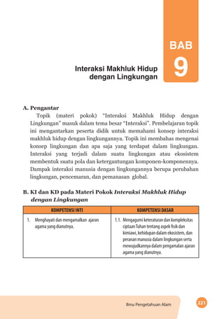 221Ilmu Pengetahuan Alam
Interaksi Makhluk Hidup
dengan Lingkungan
BAB
9
A. Pengantar
Topik (materi pokok) “Interaksi Makhluk Hidup dengan
Lingkungan” masuk dalam tema besar “Interaksi”. Pembelajaran topik
ini mengantarkan peserta didik untuk memahami konsep interaksi
makhluk hidup dengan lingkungannya. Topik ini membahas mengenai
konsep lingkungan dan apa saja yang terdapat dalam lingkungan.
Interaksi yang terjadi dalam suatu lingkungan atau ekosistem
membentuk suatu pola dan ketergantungan komponen-komponennya.
Dampak interaksi manusia dengan lingkungannya berupa perubahan
lingkungan, pencemaran, dan pemanasan global.
B. KI dan KD pada Materi Pokok Interaksi Makhluk Hidup
dengan Lingkungan
KOMPETENSI INTI KOMPETENSI DASAR
1.	 Menghayati dan mengamalkan ajaran
agama yang dianutnya.
	
1.1.	 Mengagumi keteraturan dan kompleksitas
ciptaanTuhan tentang aspek fisik dan
kimiawi, kehidupan dalam ekosistem, dan
peranan manusia dalam lingkungan serta
mewujudkannya dalam pengamalan ajaran
agama yang dianutnya.
 