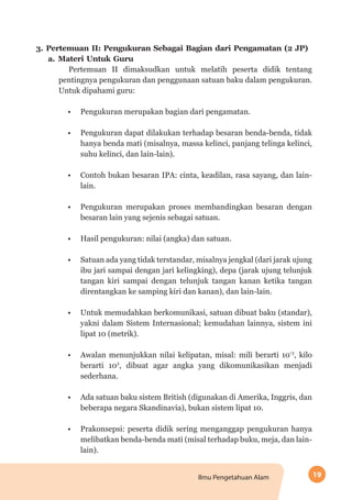 19Ilmu Pengetahuan Alam
3.	Pertemuan II: Pengukuran Sebagai Bagian dari Pengamatan (2 JP)
a.	Materi Untuk Guru
Pertemuan II dimaksudkan untuk melatih peserta didik tentang
pentingnya pengukuran dan penggunaan satuan baku dalam pengukuran.
Untuk dipahami guru:
•	 Pengukuran merupakan bagian dari pengamatan.
•	 Pengukuran dapat dilakukan terhadap besaran benda-benda, tidak
hanya benda mati (misalnya, massa kelinci, panjang telinga kelinci,
suhu kelinci, dan lain-lain).
•	 Contoh bukan besaran IPA: cinta, keadilan, rasa sayang, dan lain-
lain.
•	 Pengukuran merupakan proses membandingkan besaran dengan
besaran lain yang sejenis sebagai satuan.
•	 Hasil pengukuran: nilai (angka) dan satuan.
•	 Satuan ada yang tidak terstandar, misalnya jengkal (dari jarak ujung
ibu jari sampai dengan jari kelingking), depa (jarak ujung telunjuk
tangan kiri sampai dengan telunjuk tangan kanan ketika tangan
direntangkan ke samping kiri dan kanan), dan lain-lain.
•	 Untuk memudahkan berkomunikasi, satuan dibuat baku (standar),
yakni dalam Sistem Internasional; kemudahan lainnya, sistem ini
lipat 10 (metrik).
•	 Awalan menunjukkan nilai kelipatan, misal: mili berarti 10-3
, kilo
berarti 103
, dibuat agar angka yang dikomunikasikan menjadi
sederhana.
•	 Ada satuan baku sistem British (digunakan di Amerika, Inggris, dan
beberapa negara Skandinavia), bukan sistem lipat 10.
•	 Prakonsepsi: peserta didik sering menganggap pengukuran hanya
melibatkan benda-benda mati (misal terhadap buku, meja, dan lain-
lain).
 