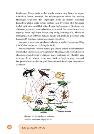 226 Buku Guru Kelas VII SMP/MTs
Lingkungan hidup biotik adalah segala sesuatu yang bernyawa seperti
tumbuhan, hewan, manusia, dan mikroorganisme (virus dan bakteri).
Hubungan kehidupan dari lingkungan hidup itu disebut ekosistem.
Ekosistem adalah suatu sistem ekologi yang terbentuk oleh hubungan
timbal balik antara mahkluk hidup dengan lingkungannya. Ekosistem bisa
dikatakan juga suatu tatanan kesatuan secara utuh dan menyeluruh antara
segenap unsur lingkungan hidup yang saling memengaruhi. Ekosistem
merupakan suatu interaksi yang kompleks dan memiliki penyusun yang
beragam. Di bumi ada bermacam-macam ekosistem.
Komponen-komponen pembentuk ekosistem adalah: komponen hidup
(biotik) dan komponen tak hidup (abiotik).
Kedua komponen tersebut berada pada suatu tempat dan berinteraksi
membentuk suatu kesatuan yang teratur. Misalnya, pada suatu ekosistem
akuarium, ekosistem ini terdiri atas ikan, tumbuhan air, plankton yang
terapung di air sebagai komponen biotik, sedangkan yang termasuk
komponen abiotik adalah air, pasir, batu, mineral, dan oksigen yang terlarut
dalam air.
Gambar 9.2 Jaring-jaring makanan
Sumber: wanenoor.blogspot.com
 