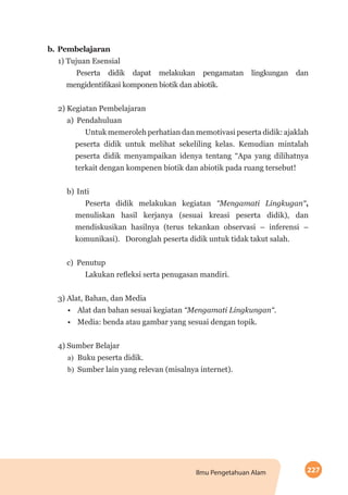 227Ilmu Pengetahuan Alam
b.	Pembelajaran
1) Tujuan Esensial
Peserta didik dapat melakukan pengamatan lingkungan dan
mengidentifikasi komponen biotik dan abiotik.
2) Kegiatan Pembelajaran
a)	Pendahuluan
Untuk memeroleh perhatian dan memotivasi peserta didik: ajaklah
peserta didik untuk melihat sekeliling kelas. Kemudian mintalah
peserta didik menyampaikan idenya tentang “Apa yang dilihatnya
terkait dengan kompenen biotik dan abiotik pada ruang tersebut!
b)	Inti
Peserta didik melakukan kegiatan “Mengamati Lingkugan“,
menuliskan hasil kerjanya (sesuai kreasi peserta didik), dan
mendiskusikan hasilnya (terus tekankan observasi – inferensi –
komunikasi). Doronglah peserta didik untuk tidak takut salah.
c)	Penutup
Lakukan refleksi serta penugasan mandiri.
3) Alat, Bahan, dan Media
•	 Alat dan bahan sesuai kegiatan “Mengamati Lingkungan“.
•	 Media: benda atau gambar yang sesuai dengan topik.
4) Sumber Belajar
a)	 Buku peserta didik.
b)	 Sumber lain yang relevan (misalnya internet).
 