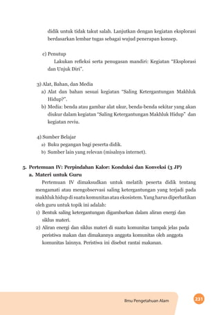 231Ilmu Pengetahuan Alam
didik untuk tidak takut salah. Lanjutkan dengan kegiatan eksplorasi
berdasarkan lembar tugas sebagai wujud penerapan konsep.
c) Penutup
Lakukan refleksi serta penugasan mandiri: Kegiatan “Eksplorasi
dan Unjuk Diri”.
3) Alat, Bahan, dan Media
a)	Alat dan bahan sesuai kegiatan “Saling Ketergantungan Makhluk
Hidup?”.
b)	Media: benda atau gambar alat ukur, benda-benda sekitar yang akan
diukur dalam kegiatan “Saling Ketergantungan Makhluk Hidup” dan
kegiatan reviu.
4) Sumber Belajar
a)	 Buku pegangan bagi peserta didik.
b)	 Sumber lain yang relevan (misalnya internet).
5.	Pertemuan IV: Perpindahan Kalor: Konduksi dan Konveksi (3 JP)
a.	Materi untuk Guru
Pertemuan IV dimaksudkan untuk melatih peserta didik tentang
mengamati atau mengobservasi saling ketergantungan yang terjadi pada
makhluk hidup di suatu komunitas atau ekosistem. Yang harus diperhatikan
oleh guru untuk topik ini adalah:
1)	 Bentuk saling ketergantungan digambarkan dalam aliran energi dan
siklus materi.
2)	Aliran energi dan siklus materi di suatu komunitas tampak jelas pada
peristiwa makan dan dimakannya anggota komunitas oleh anggota
komunitas lainnya. Peristiwa ini disebut rantai makanan.
 