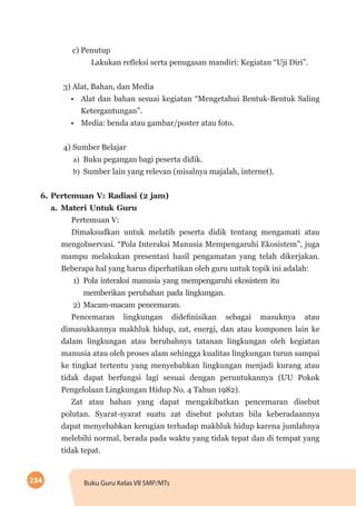 234 Buku Guru Kelas VII SMP/MTs
c) Penutup
Lakukan refleksi serta penugasan mandiri: Kegiatan “Uji Diri”.
3) Alat, Bahan, dan Media
•	 Alat dan bahan sesuai kegiatan “Mengetahui Bentuk-Bentuk Saling
Ketergantungan”.
•	 Media: benda atau gambar/poster atau foto.
4) Sumber Belajar
a)	 Buku pegangan bagi peserta didik.
b)	 Sumber lain yang relevan (misalnya majalah, internet).
6.	Pertemuan V: Radiasi (2 jam)
a.	Materi Untuk Guru
Pertemuan V:
Dimaksudkan untuk melatih peserta didik tentang mengamati atau
mengobservasi. “Pola Interaksi Manusia Mempengaruhi Ekosistem”, juga
mampu melakukan presentasi hasil pengamatan yang telah dikerjakan.
Beberapa hal yang harus diperhatikan oleh guru untuk topik ini adalah:
1)	 Pola interaksi manusia yang mempengaruhi ekosistem itu
memberikan perubahan pada lingkungan.
2)	Macam-macam pencemaran.
Pencemaran lingkungan didefinisikan sebagai masuknya atau
dimasukkannya makhluk hidup, zat, energi, dan atau komponen lain ke
dalam lingkungan atau berubahnya tatanan lingkungan oleh kegiatan
manusia atau oleh proses alam sehingga kualitas lingkungan turun sampai
ke tingkat tertentu yang menyebabkan lingkungan menjadi kurang atau
tidak dapat berfungsi lagi sesuai dengan peruntukannya (UU Pokok
Pengelolaan Lingkungan Hidup No. 4 Tahun 1982).
Zat atau bahan yang dapat mengakibatkan pencemaran disebut
polutan. Syarat-syarat suatu zat disebut polutan bila keberadaannya
dapat menyebabkan kerugian terhadap makhluk hidup karena jumlahnya
melebihi normal, berada pada waktu yang tidak tepat dan di tempat yang
tidak tepat.
 