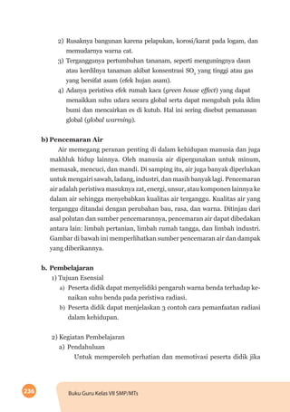 236 Buku Guru Kelas VII SMP/MTs
2)	Rusaknya bangunan karena pelapukan, korosi/karat pada logam, dan
memudarnya warna cat.
3)	Terganggunya pertumbuhan tananam, seperti menguningnya daun
atau kerdilnya tanaman akibat konsentrasi SO2
yang tinggi atau gas
yang bersifat asam (efek hujan asam).
4)	Adanya peristiwa efek rumah kaca (green house effect) yang dapat
menaikkan suhu udara secara global serta dapat mengubah pola iklim
bumi dan mencairkan es di kutub. Hal ini sering disebut pemanasan
global (global warming).
b)	Pencemaran Air
Air memegang peranan penting di dalam kehidupan manusia dan juga
makhluk hidup lainnya. Oleh manusia air dipergunakan untuk minum,
memasak, mencuci, dan mandi. Di samping itu, air juga banyak diperlukan
untuk mengairi sawah, ladang, industri, dan masih banyak lagi. Pencemaran
air adalah peristiwa masuknya zat, energi, unsur, atau komponen lainnya ke
dalam air sehingga menyebabkan kualitas air terganggu. Kualitas air yang
terganggu ditandai dengan perubahan bau, rasa, dan warna. Ditinjau dari
asal polutan dan sumber pencemarannya, pencemaran air dapat dibedakan
antara lain: limbah pertanian, limbah rumah tangga, dan limbah industri.
Gambar di bawah ini memperlihatkan sumber pencemaran air dan dampak
yang diberikannya.
b.	Pembelajaran
1) Tujuan Esensial
a)	 Peserta didik dapat menyelidiki pengaruh warna benda terhadap ke-
naikan suhu benda pada peristiwa radiasi.
b)	 Peserta didik dapat menjelaskan 3 contoh cara pemanfaatan radiasi
dalam kehidupan.
2) Kegiatan Pembelajaran
a)	Pendahuluan
Untuk memperoleh perhatian dan memotivasi peserta didik jika
 