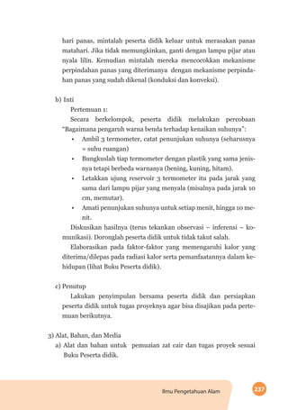 237Ilmu Pengetahuan Alam
hari panas, mintalah peserta didik keluar untuk merasakan panas
matahari. Jika tidak memungkinkan, ganti dengan lampu pijar atau
nyala lilin. Kemudian mintalah mereka mencocokkan mekanisme
perpindahan panas yang diterimanya dengan mekanisme perpinda-
han panas yang sudah dikenal (konduksi dan konveksi).
b)	Inti
Pertemuan 1:
Secara berkelompok, peserta didik melakukan percobaan
“Bagaimana pengaruh warna benda terhadap kenaikan suhunya”:
•	 Ambil 3 termometer, catat penunjukan suhunya (seharusnya
= suhu ruangan)
•	 Bungkuslah tiap termometer dengan plastik yang sama jenis-
nya tetapi berbeda warnanya (bening, kuning, hitam).
•	 Letakkan ujung reservoir 3 termometer itu pada jarak yang
sama dari lampu pijar yang menyala (misalnya pada jarak 10
cm, memutar).
•	 Amati penunjukan suhunya untuk setiap menit, hingga 10 me-
nit.
Diskusikan hasilnya (terus tekankan observasi – inferensi – ko-
munikasi). Doronglah peserta didik untuk tidak takut salah.
Elaborasikan pada faktor-faktor yang memengaruhi kalor yang
diterima/dilepas pada radiasi kalor serta pemanfaatannya dalam ke-
hidupan (lihat Buku Peserta didik).
c) Penutup
Lakukan penyimpulan bersama peserta didik dan persiapkan
peserta didik untuk tugas proyeknya agar bisa disajikan pada perte-
muan berikutnya.
3) Alat, Bahan, dan Media
a) Alat dan bahan untuk pemuaian zat cair dan tugas proyek sesuai
Buku Peserta didik.
 