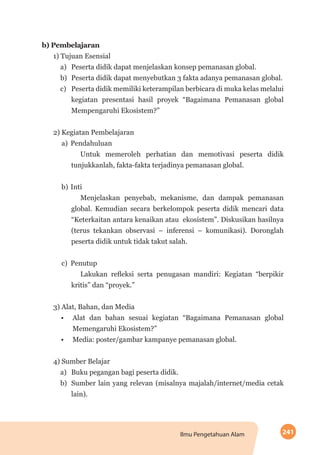 241Ilmu Pengetahuan Alam
b)	Pembelajaran
1) Tujuan Esensial
a)	 Peserta didik dapat menjelaskan konsep pemanasan global.
b)	 Peserta didik dapat menyebutkan 3 fakta adanya pemanasan global.
c)	 Peserta didik memiliki keterampilan berbicara di muka kelas melalui
kegiatan presentasi hasil proyek “Bagaimana Pemanasan global
Mempengaruhi Ekosistem?”
2) Kegiatan Pembelajaran
a)	Pendahuluan
Untuk memeroleh perhatian dan memotivasi peserta didik
tunjukkanlah, fakta-fakta terjadinya pemanasan global.
b)	Inti
Menjelaskan penyebab, mekanisme, dan dampak pemanasan
global. Kemudian secara berkelompok peserta didik mencari data
“Keterkaitan antara kenaikan atau ekosistem”. Diskusikan hasilnya
(terus tekankan observasi – inferensi – komunikasi). Doronglah
peserta didik untuk tidak takut salah.
c)	Penutup
Lakukan refleksi serta penugasan mandiri: Kegiatan “berpikir
kritis” dan “proyek.”
3) Alat, Bahan, dan Media
•	 Alat dan bahan sesuai kegiatan “Bagaimana Pemanasan global
Memengaruhi Ekosistem?”
•	 Media: poster/gambar kampanye pemanasan global.
4) Sumber Belajar
a)	 Buku pegangan bagi peserta didik.
b)	 Sumber lain yang relevan (misalnya majalah/internet/media cetak
lain).
 