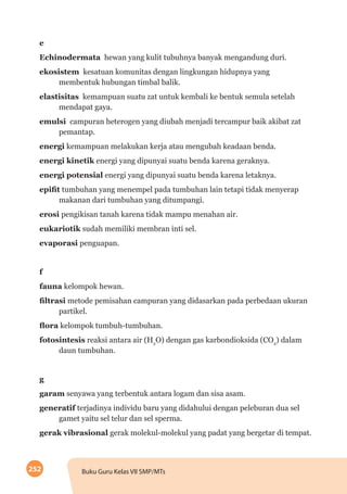 252 Buku Guru Kelas VII SMP/MTs
e
Echinodermata hewan yang kulit tubuhnya banyak mengandung duri.
ekosistem kesatuan komunitas dengan lingkungan hidupnya yang
membentuk hubungan timbal balik.
elastisitas kemampuan suatu zat untuk kembali ke bentuk semula setelah
mendapat gaya.
emulsi campuran heterogen yang diubah menjadi tercampur baik akibat zat
pemantap.
energi kemampuan melakukan kerja atau mengubah keadaan benda.
energi kinetik energi yang dipunyai suatu benda karena geraknya.
energi potensial energi yang dipunyai suatu benda karena letaknya.
epifit tumbuhan yang menempel pada tumbuhan lain tetapi tidak menyerap
makanan dari tumbuhan yang ditumpangi.
erosi pengikisan tanah karena tidak mampu menahan air.
eukariotik sudah memiliki membran inti sel.
evaporasi penguapan.
f
fauna kelompok hewan.
filtrasi metode pemisahan campuran yang didasarkan pada perbedaan ukuran
partikel.
flora kelompok tumbuh-tumbuhan.
fotosintesis reaksi antara air (H2
O) dengan gas karbondioksida (CO2
) dalam
daun tumbuhan.
g
garam senyawa yang terbentuk antara logam dan sisa asam.
generatif terjadinya individu baru yang didahului dengan peleburan dua sel
gamet yaitu sel telur dan sel sperma.
gerak vibrasional gerak molekul-molekul yang padat yang bergetar di tempat.
 