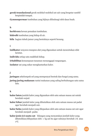 253Ilmu Pengetahuan Alam
gerak translasional gerak molekul-molekul zat cair yang bergetar sambil
berpindah tempat.
Gymnospermae tumbuhan yang bijinya dilindungi oleh daun buah.
h
herbivora hewan pemakan tumbuhan.
hidrofit tumbuhan yang hidup di air.
hifa 	bagian tubuh jamur yang bentuknya seperti benang.
i
indikator senyawa maupun alat yang digunakan untuk menentukan sifat
larutan.
individu setiap satu makhluk hidup.
iritabilitas kemampuan tanaman menanggapi rangsangan.
isolator zat yang sukar menghantarkan kalor.
j
jaringan sekelompok sel yang mempunyai bentuk dan fungsi yang sama.
jaring-jaring makanan rantai makanan yang saling berhubungan satu sama
lain.
k
kalor laten jumlah kalor yang digunakan oleh satu satuan massa zat untuk
berubah wujud.
kalor lebur jumlah kalor yang dibutuhkan oleh satu satuan massa zat padat
agar berubah menjadi cair.
kalor beku jumlah kalor yang dilepaskan oleh satu satuan massa zat cair agar
berubah menjadi padat.
kalor jenis (c) suatu zat 	 bilangan yang menyatakan jumlah kalor yang
dibutuhkan/dilepaskan oleh 1 kg zat itu agar suhunya berubah 1 K atau
10
C.
 