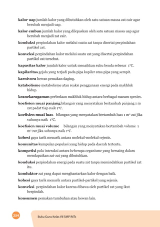 254 Buku Guru Kelas VII SMP/MTs
kalor uap jumlah kalor yang dibutuhkan oleh satu satuan massa zat cair agar
berubah menjadi uap.
kalor embun jumlah kalor yang dilepaskan oleh satu satuan massa uap agar
berubah menjadi zat cair.
konduksi perpindahan kalor melalui suatu zat tanpa disertai perpindahan
partikel zat.
konveksi perpindahan kalor melalui suatu zat yang disertai perpindahan
partikel zat tersebut.
kapasitas kalor jumlah kalor untuk menaikkan suhu benda sebesar 10
C.
kapilaritas gejala yang terjadi pada pipa kapiler atau pipa yang sempit.
karnivora hewan pemakan daging.
katabolisme metabolisme atau reaksi penggunaan energi pada makhluk
hidup.
keanekaragaman perbedaan makhluk hidup antara berbagai macam spesies.
koefisien muai panjang bilangan yang menyatakan bertambah panjang 1 m
zat padat tiap naik 10
C.
koefisien muai luas 	 bilangan yang menyatakan bertambah luas 1 m2
zat jika
suhunya naik 10
C.
koefisien muai volume 	 bilangan yang menyatakan bertambah volume 1
m3
zat jika suhunya naik 10
C.
kohesi gaya tarik menarik antara molekul-molekul sejenis.
komunitas kumpulan populasi yang hidup pada daerah tertentu.
kompetisi pola interaksi antara beberapa organisme yang bersaing dalam
mendapatkan zat-zat yang dibutuhkan.
konduksi perpindahan energi pada suatu zat tanpa memindahkan partikel zat
itu.
konduktor zat yang dapat menghantarkan kalor dengan baik.
kohesi gaya tarik menarik antara partikel-partikel yang sejenis.
konveksi perpindahan kalor karena dibawa oleh partikel zat yang ikut
berpindah.
konsumen pemakan tumbuhan atau hewan lain.
 