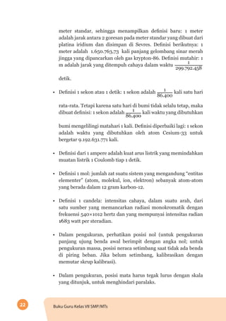 22 Buku Guru Kelas VII SMP/MTs
meter standar, sehingga menampilkan definisi baru: 1 meter
adalah jarak antara 2 goresan pada meter standar yang dibuat dari
platina iridium dan disimpan di Sevres. Definisi berikutnya: 1
meter adalah 1.650.763,73 kali panjang gelombang sinar merah
jingga yang dipancarkan oleh gas krypton-86. Definisi mutahir: 1
m adalah jarak yang ditempuh cahaya dalam waktu
1
299.792.458
detik.
•	 Definisi 1 sekon atau 1 detik: 1 sekon adalah 1
86.400
kali satu hari
rata-rata. Tetapi karena satu hari di bumi tidak selalu tetap, maka
dibuat definisi: 1 sekon adalah 1
86.400
kali waktu yang dibutuhkan
bumi mengelilingi matahari 1 kali. Definisi diperbaiki lagi: 1 sekon
adalah waktu yang dibutuhkan oleh atom Cesium-33 untuk
bergetar 9.192.631.771 kali.
•	 Definisi dari 1 ampere adalah kuat arus listrik yang memindahkan
muatan listrik 1 Coulomb tiap 1 detik.
•	 Definisi 1 mol: jumlah zat suatu sistem yang mengandung “entitas
elementer” (atom, molekul, ion, elektron) sebanyak atom-atom
yang berada dalam 12 gram karbon-12.
•	 Definisi 1 candela: intensitas cahaya, dalam suatu arah, dari
satu sumber yang memancarkan radiasi monokromatik dengan
frekuensi 540×1012 hertz dan yang mempunyai intensitas radian
1⁄683 watt per steradian.
•	 Dalam pengukuran, perhatikan posisi nol (untuk pengukuran
panjang ujung benda awal berimpit dengan angka nol; untuk
pengukuran massa, posisi neraca setimbang saat tidak ada benda
di piring beban. Jika belum setimbang, kalibrasikan dengan
memutar skrup kalibrasi).
•	 Dalam pengukuran, posisi mata harus tegak lurus dengan skala
yang ditunjuk, untuk menghindari paralaks.
 