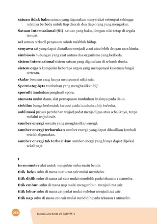 258 Buku Guru Kelas VII SMP/MTs
satuan tidak baku satuan yang digunakan masyarakat setempat sehingga
nilainya berbeda untuk tiap daerah dan tiap orang yang mengukur.
Satuan Internasional (SI) satuan yang baku, dengan nilai tetap di segala
tempat.
sel satuan terkecil penyusun tubuh makhluk hidup.
senyawa zat yang dapat diuraikan menjadi 2 zat atau lebih dengan cara kimia.
simbiosis hubungan yang erat antara dua organisme yang berbeda.
sistem internasional	sistem satuan yang digunakan di seluruh dunia.
sistem organ kumpulan beberapa organ yang mempunyai kesatuan fungsi
tertentu.
skalar besaran yang hanya mempunyai nilai saja.
Spermatophyta tumbuhan yang menghasilkan biji.
sporofit tumbuhan penghasil spora.
stomata mulut daun, alat pernapasan tumbuhan letaknya pada daun.
stobilus bunga berbentuk kerucut pada tumbuhan biji terbuka.
sublimasi proses perubahan wujud padat menjadi gas atau sebaliknya, tanpa
melalui wujud cair.
sumber energi sesuatu yang menghasilkan energi.
sumber energi terbarukan sumber energi yang dapat dihasilkan kembali
setelah digunakan.
sumber energi tak terbarukan sumber energi yang hanya dapat dipakai
sekali saja.
t
termometer alat untuk mengukur suhu suatu benda.
titik beku suhu di mana suatu zat cair mulai membeku.
titik didih suhu di mana zat cair mulai mendidih pada tekanan 1 atmosfer.
titik embun suhu di mana uap mulai mengembun menjadi zat cair.
titik lebur suhu di mana zat padat mulai melebur menjadi zat cair.
titik uap suhu di mana zat cair mulai mendidih pada tekanan 1 atmosfer.
 