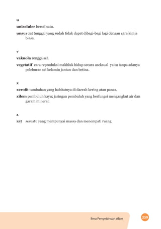 259Ilmu Pengetahuan Alam
u
uniseluler bersel satu.
unsur zat tunggal yang sudah tidak dapat dibagi-bagi lagi dengan cara kimia
biasa.
v
vakuola rongga sel.
vegetatif cara reproduksi makhluk hidup secara aseksual yaitu tanpa adanya
peleburan sel kelamin jantan dan betina.
x
xerofit tumbuhan yang habitatnya di daerah kering atau panas.
xilem pembuluh kayu; jaringan pembuluh yang berfungsi mengangkut air dan
garam mineral.
z
zat 	 sesuatu yang mempunyai massa dan menempati ruang.
 