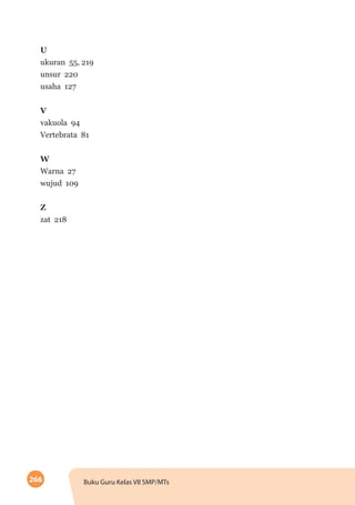 266 Buku Guru Kelas VII SMP/MTs
U
ukuran 55, 219
unsur 220
usaha 127
V
vakuola 94
Vertebrata 81
W
Warna 27
wujud 109
Z
zat 218
 