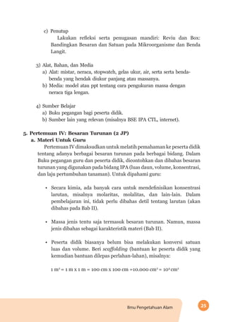 25Ilmu Pengetahuan Alam
c)	Penutup
Lakukan refleksi serta penugasan mandiri: Reviu dan Box:
Bandingkan Besaran dan Satuan pada Mikroorganisme dan Benda
Langit.
3)	Alat, Bahan, dan Media
a)	Alat: mistar, neraca, stopwatch, gelas ukur, air, serta serta benda-
benda yang hendak diukur panjang atau massanya.
b)	Media: model atau ppt tentang cara pengukuran massa dengan
neraca tiga lengan.
4)	Sumber Belajar
a)	Buku pegangan bagi peserta didik.
b)	Sumber lain yang relevan (misalnya BSE IPA CTL, internet).
5.	Pertemuan IV: Besaran Turunan (2 JP)
a.	Materi Untuk Guru
Pertemuan IV dimaksudkan untuk melatih pemahaman ke peserta didik
tentang adanya berbagai besaran turunan pada berbagai bidang. Dalam
Buku pegangan guru dan peserta didik, dicontohkan dan dibahas besaran
turunan yang digunakan pada bidang IPA (luas daun, volume, konsentrasi,
dan laju pertumbuhan tanaman). Untuk dipahami guru:
•	 Secara kimia, ada banyak cara untuk mendefinisikan konsentrasi
larutan, misalnya molaritas, molalitas, dan lain-lain. Dalam
pembelajaran ini, tidak perlu dibahas detil tentang larutan (akan
dibahas pada Bab II).
•	 Massa jenis tentu saja termasuk besaran turunan. Namun, massa
jenis dibahas sebagai karakteristik materi (Bab II).
•	 Peserta didik biasanya belum bisa melakukan konversi satuan
luas dan volume. Beri scaffolding (bantuan ke peserta didik yang
kemudian bantuan dilepas perlahan-lahan), misalnya:
1 m2
= 1 m x 1 m = 100 cm x 100 cm =10.000 cm2
= 104
cm2
 