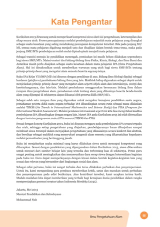 iiiIlmu Pengetahuan Alam
Kata Pengantar
Kurikulum 2013 dirancang untuk memperkuat kompetensi siswa dari sisi pengetahuan, keterampilan dan
sikap secara utuh. Proses pencapaiannya melalui pembelajaran sejumlah mata pelajaran yang dirangkai
sebagai suatu kesatuan yang saling mendukung pencapaian kompetensi tersebut. Bila pada jenjang SD/
MI, semua mata pelajaran digabung menjadi satu dan disajikan dalam bentuk tema-tema, maka pada
jenjang SMP/MTs pembelajaran sudah mulai dipisah-pisah menjadi mata pelajaran.
Sebagai transisi menuju ke pendidikan menengah, pemisahan ini masih belum dilakukan sepenuhnya
bagi siswa SMP/MTs. Materi-materi dari bidang-bidang ilmu Fisika, Kimia, Biologi, dan Ilmu Bumi dan
Antariksa masih perlu disajikan sebagai suatu kesatuan dalam mata pelajaran IPA (Ilmu Pengetahuan
Alam). Hal ini dimaksudkan untuk memberikan wawasan yang utuh bagi siswa SMP/MTs tentang
prinsip-prinsip dasar yang mengatur alam semesta beserta segenap isinya.
Buku IPA Kelas VII SMP/MTs ini disusun dengan pemikiran di atas. Bidang ilmu Biologi dipakai sebagai
landasan (platform) pembahasan bidang ilmu yang lain. Makhluk hidup digunakan sebagai obyek untuk
menjelaskan prinsip-prinsip dasar yang mengatur alam seperti objek alam dan interaksinya, energi dan
keseimbangannya, dan lain-lain. Melalui pembahasan menggunakan bermacam bidang ilmu dalam
rumpun ilmu pengetahuan alam, pemahaman utuh tentang alam yang dihuninya beserta benda-benda
alam yang dijumpai di sekitarnya dapat dikuasai oleh peserta didik SMP/MTs.
Sebagai salah satu rumpun ilmu yang digunakan untuk mengukur kemajuan pendidikan suatu negara,
pemahaman peserta didik suatu negara terhadap IPA dibandingkan secara rutin sebagai mana dilakukan
melalui TIMSS (the Trends in International Mathematics and Science Study) dan PISA (Program for
International Student Assessment). Melalui penilaian internasional seperti ini kita bisa mengetahui kualitas
pembelajaran IPA dibandingkan dengan negara lain. Materi IPA pada Kurikulum 2013 ini telah disesuaikan
dengan tuntutan penguasaan materi IPA menurut TIMSS dan PISA.
Sesuai dengan konsep Kurikulum 2013, buku ini disusun mengacu pada pembelajaran IPA secara terpadu
dan utuh, sehingga setiap pengetahuan yang diajarkan, pembelajarannya harus dilanjutkan sampai
membuat siswa terampil dalam menyajikan pengetahuan yang dikuasainya secara konkret dan abstrak,
dan bersikap sebagai makhluk yang mensyukuri anugerah alam semesta yang dikaruniakan kepadanya
melalui pemanfaatan yang bertanggung jawab.
Buku ini menjabarkan usaha minimal yang harus dilakukan siswa untuk mencapai kompetensi yang
diharapkan. Sesuai dengan pendekatan yang dipergunakan dalam Kurikulum 2013, siswa diberanikan
untuk mencari dari sumber belajar lain yang tersedia dan terbentang luas di sekitarnya. Peran guru
sangat penting untuk meningkatkan dan menyesuaikan daya serap siswa dengan ketersediaan kegiatan
pada buku ini. Guru dapat memperkayanya dengan kreasi dalam bentuk kegiatan-kegiatan lain yang
sesuai dan relevan yang bersumber dari lingkungan sosial dan alam.
Sebagai edisi pertama, buku ini sangat terbuka dan terus dilakukan perbaikan dan penyempurnaan.
Untuk itu, kami mengundang para pembaca memberikan kritik, saran dan masukan untuk perbaikan
dan penyempurnaan pada edisi berikutnya. Atas kontribusi tersebut, kami ucapkan terima kasih.
Mudah-mudahan kita dapat memberikan yang terbaik bagi kemajuan dunia pendidikan dalam rangka
mempersiapkan generasi seratus tahun Indonesia Merdeka (2045).
Jakarta, Mei 2013
Menteri Pendidikan dan Kebudayaan
Mohammad Nuh
 