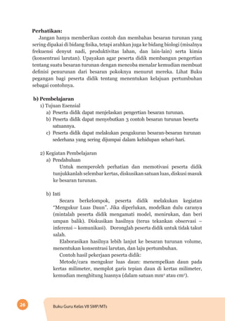 26 Buku Guru Kelas VII SMP/MTs
Perhatikan:
Jangan hanya memberikan contoh dan membahas besaran turunan yang
sering dipakai di bidang fisika, tetapi arahkan juga ke bidang biologi (misalnya
frekuensi denyut nadi, produktivitas lahan, dan lain-lain) serta kimia
(konsentrasi larutan). Upayakan agar peserta didik membangun pengertian
tentang suatu besaran turunan dengan mencoba menalar kemudian membuat
definisi penurunan dari besaran pokoknya menurut mereka. Lihat Buku
pegangan bagi peserta didik tentang menentukan kelajuan pertumbuhan
sebagai contohnya.
b)	Pembelajaran
1) Tujuan Esensial
a)	Peserta didik dapat menjelaskan pengertian besaran turunan.
b)	Peserta didik dapat menyebutkan 3 contoh besaran turunan beserta
satuannya.
c)	Peserta didik dapat melakukan pengukuran besaran-besaran turunan
sederhana yang sering dijumpai dalam kehidupan sehari-hari.
2) Kegiatan Pembelajaran
a)	Pendahuluan
Untuk memperoleh perhatian dan memotivasi peserta didik
tunjukkanlah selembar kertas, diskusikan satuan luas, diskusi masuk
ke besaran turunan.
b)	Inti
Secara berkelompok, peserta didik melakukan kegiatan
“Mengukur Luas Daun”. Jika diperlukan, modelkan dulu caranya
(mintalah peserta didik mengamati model, menirukan, dan beri
umpan balik). Diskusikan hasilnya (terus tekankan observasi –
inferensi – komunikasi). Doronglah peserta didik untuk tidak takut
salah.
Elaborasikan hasilnya lebih lanjut ke besaran turunan volume,
menentukan konsentrasi larutan, dan laju pertumbuhan.
Contoh hasil pekerjaan peserta didik:
Metode/cara mengukur luas daun: menempelkan daun pada
kertas milimeter, memplot garis tepian daun di kertas milimeter,
kemudian menghitung luasnya (dalam satuan mm2
atau cm2
).
 