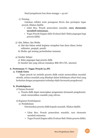 27Ilmu Pengetahuan Alam
Hasil pengukuran luas daun mangga = 43 cm2
c)	Penutup
Lakukan refleksi serta penugasan Reviu dan persiapan tugas
proyek. Silakan dipilih:
•	 Lihat Box: Proyek pemecahan masalah, cara ekonomis
membeli minuman.
•	 Tugas Proyek (bagian akhir Evaluasi Bab I Buku pegangan bagi
peserta didik)
3)	Alat, Bahan, dan Media
a)	Alat dan bahan untuk kegiatan mengukur luas daun (daun, kertas
milimeter, penjepit, pensil).
b)	Media: ppt tentang pertumbuhan tanaman.
4)	Sumber Belajar
a)	Buku pegangan bagi peserta didik
b)	Sumber lain yang relevan (misalnya BSE IPA CTL, internet)
6.	Pertemuan V: Tugas Proyek (3 JP)
a.	Untuk Guru
Tugas proyek ini melatih peserta didik untuk memecahkan masalah
otentik, artinya masalah yang dihadapi dalam kehidupan sehari-hari yang
berkaitan dengan pengamatan terhadap objek (termasuk pengukuran)
b.	Pembelajaran
1) Tujuan Esensial
a.	 Peserta didik dapat menerapkan pengamatan (termasuk pengukuran)
untuk memecahkan masalah yang relevan.
2) Kegiatan Pembelajaran
a)	Pendahuluan
Orientasikan peserta didik kepada masalah. Silakan dipilih:
•	 Lihat Box: Proyek pemecahan masalah, cara ekonomis
membeli minuman.
•	 Tugas Proyek (bagian akhir Evaluasi Bab I Buku peserta didik).
 