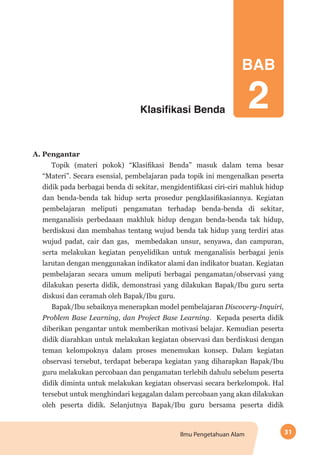 31Ilmu Pengetahuan Alam
Klasifikasi Benda
A. Pengantar
Topik (materi pokok) “Klasifikasi Benda” masuk dalam tema besar
“Materi”. Secara esensial, pembelajaran pada topik ini mengenalkan peserta
didik pada berbagai benda di sekitar, mengidentifikasi ciri-ciri mahluk hidup
dan benda-benda tak hidup serta prosedur pengklasifikasiannya. Kegiatan
pembelajaran meliputi pengamatan terhadap benda-benda di sekitar,
menganalisis perbedaaan makhluk hidup dengan benda-benda tak hidup,
berdiskusi dan membahas tentang wujud benda tak hidup yang terdiri atas
wujud padat, cair dan gas, membedakan unsur, senyawa, dan campuran,
serta melakukan kegiatan penyelidikan untuk menganalisis berbagai jenis
larutan dengan menggunakan indikator alami dan indikator buatan. Kegiatan
pembelajaran secara umum meliputi berbagai pengamatan/observasi yang
dilakukan peserta didik, demonstrasi yang dilakukan Bapak/Ibu guru serta
diskusi dan ceramah oleh Bapak/Ibu guru.
Bapak/Ibu sebaiknya menerapkan model pembelajaran Discovery-Inquiri,
Problem Base Learning, dan Project Base Learning. Kepada peserta didik
diberikan pengantar untuk memberikan motivasi belajar. Kemudian peserta
didik diarahkan untuk melakukan kegiatan observasi dan berdiskusi dengan
teman kelompoknya dalam proses menemukan konsep. Dalam kegiatan
observasi tersebut, terdapat beberapa kegiatan yang diharapkan Bapak/Ibu
guru melakukan percobaan dan pengamatan terlebih dahulu sebelum peserta
didik diminta untuk melakukan kegiatan observasi secara berkelompok. Hal
tersebut untuk menghindari kegagalan dalam percobaan yang akan dilakukan
oleh peserta didik. Selanjutnya Bapak/Ibu guru bersama peserta didik
BAB
2
 