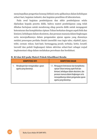 32 Buku Guru Kelas VII SMP/MTs
menyimpulkan pengertian konsep/definisi serta aplikasinya dalam kehidupan
sehari-hari, kegiatan industri, dan kegiatan penelitian di laboratorium.
Pada awal kegiatan pembelajaran dan akhir pembelajaran selalu
dijelaskan kepada peserta didik, bahwa materi pembelajaran yang telah
dibahas bertujuan untuk mendorong sikap peserta didik untuk mengagumi
keteraturan dan kompleksitas ciptaan Tuhan berkaitan dengan aspek fisik dan
kimiawi, kehidupan dalam ekosistem, dan peranan manusia dalam lingkungan
serta mewujudkannya dalam pengamalan ajaran agama yang dianutnya
melalui penerapan perilaku ilmiah (memiliki rasa ingin tahu; objektif; jujur;
teliti; cermat; tekun; hati-hati; bertanggung jawab; terbuka; kritis; kreatif;
inovatif dan peduli lingkungan) dalam aktivitas sehari-hari sebagai wujud
implementasi sikap dalam melakukan percobaan dan berdiskusi.
B. KI dan KD pada Materi Pokok Klasifikasi Benda
KOMPETENSI INTI KOMPETENSI DASAR
1.	 Menghayati dan mengamalkan ajaran
agama yang dianutnya.
1.1.	 Mengagumi keteraturan dan kompleksitas
ciptaanTuhan tentang aspek fisik dan
kimiawi, kehidupan dalam ekosistem, dan
peranan manusia dalam lingkungan serta
mewujudkannya dalam pengamalan ajaran
agama yang dianutnya.
 