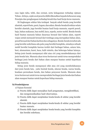 35Ilmu Pengetahuan Alam
rasa ingin tahu, teliti, dan cermat, serta kekaguman terhadap ciptaan
Tuhan. Artinya, sejak awal peserta didik dikenalkan kepada kebesaran sang
Pencipta dan penghargaan terhadap kreativitas hasil kerja keras manusia.
Di lingkungan sekitar kita terdapat banyak sekali benda yang bersifat
alamiah,sepertibatu,pasir,logam,danudara.Benda-bendadisekitarselain
bersifat alamiah, juga bersifat buatan hasil kerja manusia, seperti pensil,
baju, bahan makanan, ban mobil, kaca, sepeda, motor mobil. Benda-benda
hasil buatan manusia bahan dasarnya berasal dari bahan alam, seperti
wajan untuk memasak berasal dari tembaga yang merupakan bahan alam,
pensilberasaldaribahankarbondansebagainya.Benda-bendatersebutada
yang bersifat sederhana ada pula yang bersifat kompleks, misalnya sebuah
mobil bersifat kompleks karena terdiri dari berbagai bahan, antara lain,
besi, alumunium, karet, kaca, kulit sintetis, dan beberapa bahan lainnya.
Setiap jenis benda mempunyai sifat atau ciri yang membedakannya dari
jenis benda lain. Manusia akan terus berinovasi untuk terus memproduksi
berbagai jenis benda dari bahan alam maupun buatan untuk keperluan
hidup manusia.
Setiap jenis benda mempunyai sifat atau ciri yang membedakannya
dari jenis benda lain, yaitu bentuk benda, ukuran benda, warna benda,
keadaan permukaan benda, dan bahan penyusun benda. Manusia akan
terus berinovasi untuk terus memproduksi berbagai jenis benda dari bahan
alam maupun buatan untuk keperluan hidup manusia.
b)	Pembelajaran
1) Tujuan Esensial
a)	 Peserta didik dapat menyajikan hasil pengamatan, mengidentifikasi,
dan mengomunikasikan hasil observasinya.
b)	 Peserta didik dapat menjelaskan benda-benda di sekitar yang bersifat
alamiah.
c)	 Peserta didik dapat menjelaskan benda-benda di sekitar yang bersifat
buatan manusia.
d)	Peserta didik dapat menjelaskan benda-benda yang bersifat kompleks
dan bersifat sederhana.
 