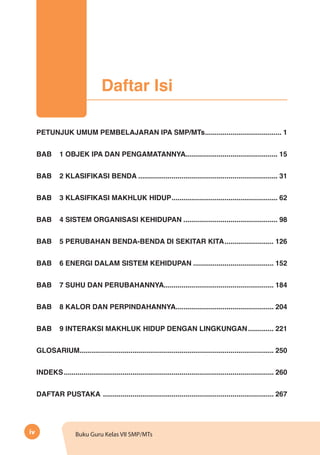 iv Buku Guru Kelas VII SMP/MTs
PETUNJUK UMUM PEMBELAJARAN IPA SMP/MTs........................................ 1
BAB	 1 OBJEK IPA DAN PENGAMATANNYA................................................ 15
BAB	 2 KLASIFIKASI BENDA........................................................................ 31
BAB	 3 KLASIFIKASI MAKHLUK HIDUP....................................................... 62
BAB	 4 SISTEM ORGANISASI KEHIDUPAN................................................. 98
BAB	 5 PERUBAHAN BENDA-BENDA DI SEKITAR KITA.......................... 126
BAB	 6 ENERGI DALAM SISTEM KEHIDUPAN.......................................... 152
BAB	 7 SUHU DAN PERUBAHANNYA......................................................... 184
BAB	 8 KALOR DAN PERPINDAHANNYA................................................... 204
BAB	 9 INTERAKSI MAKHLUK HIDUP DENGAN LINGKUNGAN.............. 221
GLOSARIUM.................................................................................................... 250
INDEKS............................................................................................................ 260
DAFTAR PUSTAKA ........................................................................................ 267
Daftar Isi
 