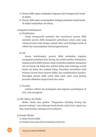 36 Buku Guru Kelas VII SMP/MTs
e)	 Peserta didik dapat menjelaskan kegunaan dari berbagai jenis benda
di sekitar.
f)	 Peserta didik dapat menyimpulkan berbagai perbedaan benda-benda
di sekitar berdasarkan ciri-cirinya.
2) Kegiatan Pembelajaran
a)	 Pendahuluan
Untuk memperoleh perhatian dan memotivasi peserta didik
mintalah peserta didik mengamati perbedaaan antara anak yang
sedang bermain bola dengan sebuah robot serta berbagai benda di
sekitar dan menyampaikan hasil pengamatannya.
b)	Inti
Secara berkelompok, peserta didik melakukan kegiatan
mengamati perbedaan ikan, kucing, dan mobil-mobilan. Selanjutnya
kepada peserta didik diminta untuk melakukan kegiatan mengamati
ciri-ciri benda tak hidup dan makhuk hidup pada beberapa contoh
benda tak hidup dan makhuk hidup. Kemudian menuliskan hasil
kerjanya (sesuai kreasi peserta didik), dan mendiskusikan hasilnya.
Doronglah peserta didik untuk tidak takut salah; yang penting
prosedur dilakukan dengan benar dan aman.
c)	 Penutup
Lakukan refleksi dan kesimpulan dari kegiatan pembelajaran di
atas, serta penugasan.
3) Alat, Bahan, dan Media
Media: benda atau gambar “Pengamatan terhadap burung dan
pesawat terbang” serta beberapa benda-benda sehari hari, seperti tas,
bola, buah-buahan, berbagai jenis tumbuhan.
4) Sumber Belajar
a)	 Buku Peserta didik.
b)	Sumber lain yang relevan (misalnya internet).
 