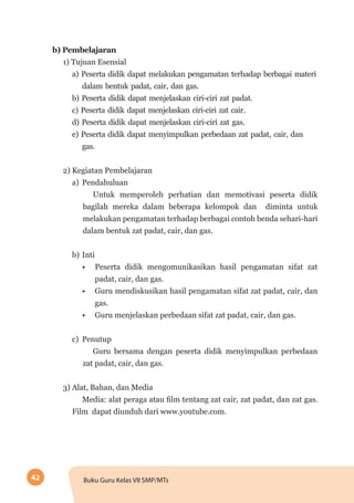 42 Buku Guru Kelas VII SMP/MTs
b)	Pembelajaran
1) Tujuan Esensial
a) Peserta didik dapat melakukan pengamatan terhadap berbagai materi
dalam bentuk padat, cair, dan gas.
b) Peserta didik dapat menjelaskan ciri-ciri zat padat.
c) Peserta didik dapat menjelaskan ciri-ciri zat cair.
d) Peserta didik dapat menjelaskan ciri-ciri zat gas.
e) Peserta didik dapat menyimpulkan perbedaan zat padat, cair, dan
gas.
2) Kegiatan Pembelajaran
a)	 Pendahuluan
Untuk memperoleh perhatian dan memotivasi peserta didik
bagilah mereka dalam beberapa kelompok dan diminta untuk
melakukan pengamatan terhadap berbagai contoh benda sehari-hari
dalam bentuk zat padat, cair, dan gas.
b)	Inti
•	 Peserta didik mengomunikasikan hasil pengamatan sifat zat
padat, cair, dan gas.
•	 Guru mendiskusikan hasil pengamatan sifat zat padat, cair, dan
gas.
•	 Guru menjelaskan perbedaan sifat zat padat, cair, dan gas.
c)	 Penutup
Guru bersama dengan peserta didik menyimpulkan perbedaan
zat padat, cair, dan gas.
3) Alat, Bahan, dan Media
Media: alat peraga atau film tentang zat cair, zat padat, dan zat gas.
Film dapat diunduh dari www.youtube.com.
 