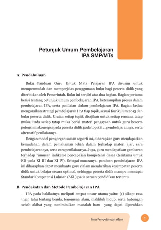 1Ilmu Pengetahuan Alam
Petunjuk Umum Pembelajaran
IPA SMP/MTs
A. Pendahuluan
Buku Panduan Guru Untuk Mata Pelajaran IPA disusun untuk
mempermudah dan memperjelas penggunaan buku bagi peserta didik yang
diterbitkan oleh Pemerintah. Buku ini terdiri atas dua bagian. Bagian pertama
berisi tentang petunjuk umum pembelajaran IPA, keterampilan proses dalam
pembelajaran IPA, serta penilaian dalam pembelajaran IPA. Bagian kedua
menguraikan strategi pembelajaran IPA tiap topik, sesuai Kurikulum 2013 dan
buku peserta didik. Uraian setiap topik disajikan untuk setiap rencana tatap
muka. Pada setiap tatap muka berisi materi pengayaan untuk guru beserta
potensi miskonsepsi pada peserta didik pada topik itu, pembelajarannya, serta
alternatif penilaiannya.
Dengan model pengorganisasian seperti ini, diharapkan guru mendapatkan
kemudahan dalam pemahaman lebih dalam terhadap materi ajar, cara
pembelajarannya, serta cara penilaiannya. Juga, guru mendapatkan gambaran
terhadap rumusan indikator pencapaian kompetensi dasar (terutama untuk
KD pada KI III dan KI IV). Sebagai muaranya, panduan pembelajaran IPA
ini diharapkan dapat membantu guru dalam memberikan kesempatan peserta
didik untuk belajar secara optimal, sehingga peserta didik mampu mencapai
Standar Kompetensi Lulusan (SKL) pada satuan pendidikan tertentu.
B. Pendekatan dan Metode Pembelajaran IPA
IPA pada hakikatnya meliputi empat unsur utama yaitu: (1) sikap: rasa
ingin tahu tentang benda, fenomena alam, makhluk hidup, serta hubungan
sebab akibat yang menimbulkan masalah baru yang dapat dipecahkan
 