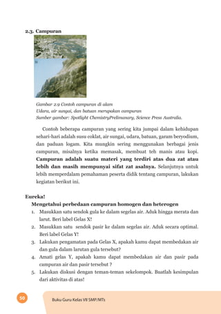 50 Buku Guru Kelas VII SMP/MTs
2.3. Campuran
Gambar 2.9 Contoh campuran di alam
Udara, air sungai, dan batuan merupakan campuran
Sumber gambar: Spotlight ChemistryPrelimanary, Science Press Australia.
Contoh beberapa campuran yang sering kita jumpai dalam kehidupan
sehari-hari adalah susu coklat, air sungai, udara, batuan, garam beryodium,
dan paduan logam. Kita mungkin sering menggunakan berbagai jenis
campuran, misalnya ketika memasak, membuat teh manis atau kopi.
Campuran adalah suatu materi yang terdiri atas dua zat atau
lebih dan masih mempunyai sifat zat asalnya. Selanjutnya untuk
lebih memperdalam pemahaman peserta didik tentang campuran, lakukan
kegiatan berikut ini.
Eureka!
Mengetahui perbedaan campuran homogen dan heterogen
1.	 Masukkan satu sendok gula ke dalam segelas air. Aduk hingga merata dan
larut. Beri label Gelas X!
2.	 Masukkan satu sendok pasir ke dalam segelas air. Aduk secara optimal.
Beri label Gelas Y!
3.	 Lakukan pengamatan pada Gelas X, apakah kamu dapat membedakan air
dan gula dalam larutan gula tersebut?
4.	 Amati gelas Y, apakah kamu dapat membedakan air dan pasir pada
campuran air dan pasir tersebut ?
5.	 Lakukan diskusi dengan teman-teman sekelompok. Buatlah kesimpulan
dari aktivitas di atas!
 