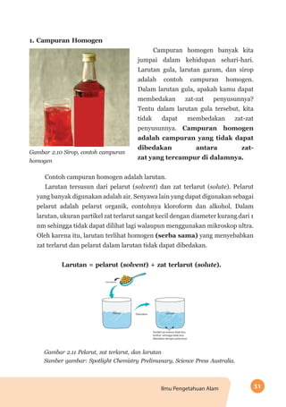 51Ilmu Pengetahuan Alam
1. Campuran Homogen
	 Campuran homogen banyak kita
jumpai dalam kehidupan sehari-hari.
Larutan gula, larutan garam, dan sirop
adalah contoh campuran homogen.
Dalam larutan gula, apakah kamu dapat
membedakan zat-zat penyusunnya?
Tentu dalam larutan gula tersebut, kita
tidak dapat membedakan zat-zat
penyusunnya. Campuran homogen
adalah campuran yang tidak dapat
dibedakan antara zat-
Gambar 2.10 Sirop, contoh campuran
homogen
zat yang tercampur di dalamnya.
Contoh campuran homogen adalah larutan.
Larutan tersusun dari pelarut (solvent) dan zat terlarut (solute). Pelarut
yang banyak digunakan adalah air. Senyawa lain yang dapat digunakan sebagai
pelarut adalah pelarut organik, contohnya kloroform dan alkohol. Dalam
larutan, ukuran partikel zat terlarut sangat kecil dengan diameter kurang dari 1
nm sehingga tidak dapat dilihat lagi walaupun menggunakan mikroskop ultra.
Oleh karena itu, larutan terlihat homogen (serba sama) yang menyebabkan
zat terlarut dan pelarut dalam larutan tidak dapat dibedakan.
Larutan = pelarut (solvent) + zat terlarut (solute).
Gambar 2.11 Pelarut, zat terlarut, dan larutan
Sumber gambar: Spotlight Chemistry Prelimanary, Science Press Australia.
 