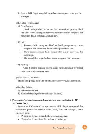 53Ilmu Pengetahuan Alam
f)	 Peserta didik dapat menjelaskan perbedaan campuran homogen dan
heterogen.
2) Kegiatan Pembelajaran
a)	 Pendahuluan
Untuk memperoleh perhatian dan memotivasi peserta didik
mintalah mereka mengamati beberapa contoh unsur, senyawa, dan
campuran dalam kehidupan sehari-hari.
b)	Inti
•	 Peserta didik mengomunikasikan hasil pengamatan unsur,
senyawa, dan campuran dalam kehidupan sehari-hari.
•	 Guru mendiskusikan hasil pengamatan unsur, senyawa, dan
campuran.
•	 Guru menjelaskan perbedaan unsur, senyawa, dan campuran.
c)	 Penutup
Guru bersama dengan peserta didik menyimpulkan perbedaan
unsur, senyawa, dan campuran.
3) Alat, Bahan, dan Media
Media: Alat peraga atau film tentang unsur, senyawa, dan campuran.
4) Sumber Belajar
a)	 Buku Peserta didik.
b)	Sumber lain yang relevan (misalnya internet).
6.	Pertemuan V: Larutan asam, basa, garam, dan indikator (5 JP)
a.	Untuk Guru
Pertemuan V dimaksudkan agar peserta didik dapat mengamati dan
memahami perbedaan larutan asam, basa, dan indikatornya. Untuk
dipahami guru:
•	 Pengertian larutan asam dan beberapa contohnya.
•	 Pengertian larutan basa dan beberapa contohnya.
 