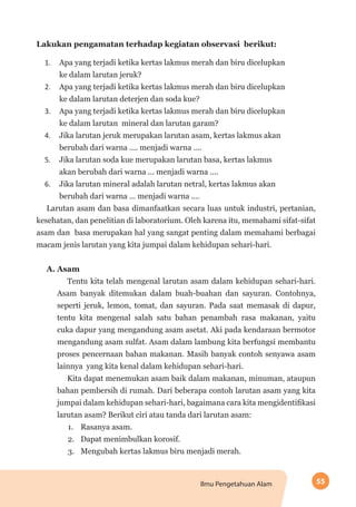 55Ilmu Pengetahuan Alam
Lakukan pengamatan terhadap kegiatan observasi berikut:
1.	 Apa yang terjadi ketika kertas lakmus merah dan biru dicelupkan
ke dalam larutan jeruk?
2.	 Apa yang terjadi ketika kertas lakmus merah dan biru dicelupkan
ke dalam larutan deterjen dan soda kue?
3.	 Apa yang terjadi ketika kertas lakmus merah dan biru dicelupkan
ke dalam larutan mineral dan larutan garam?
4.	 Jika larutan jeruk merupakan larutan asam, kertas lakmus akan
berubah dari warna .... menjadi warna ....
5.	 Jika larutan soda kue merupakan larutan basa, kertas lakmus
akan berubah dari warna ... menjadi warna ....
6.	 Jika larutan mineral adalah larutan netral, kertas lakmus akan
berubah dari warna ... menjadi warna ....
Larutan asam dan basa dimanfaatkan secara luas untuk industri, pertanian,
kesehatan, dan penelitian di laboratorium. Oleh karena itu, memahami sifat-sifat
asam dan basa merupakan hal yang sangat penting dalam memahami berbagai
macam jenis larutan yang kita jumpai dalam kehidupan sehari-hari.
A. Asam
Tentu kita telah mengenal larutan asam dalam kehidupan sehari-hari.
Asam banyak ditemukan dalam buah-buahan dan sayuran. Contohnya,
seperti jeruk, lemon, tomat, dan sayuran. Pada saat memasak di dapur,
tentu kita mengenal salah satu bahan penambah rasa makanan, yaitu
cuka dapur yang mengandung asam asetat. Aki pada kendaraan bermotor
mengandung asam sulfat. Asam dalam lambung kita berfungsi membantu
proses pencernaan bahan makanan. Masih banyak contoh senyawa asam
lainnya yang kita kenal dalam kehidupan sehari-hari.
Kita dapat menemukan asam baik dalam makanan, minuman, ataupun
bahan pembersih di rumah. Dari beberapa contoh larutan asam yang kita
jumpai dalam kehidupan sehari-hari, bagaimana cara kita mengidentifikasi
larutan asam? Berikut ciri atau tanda dari larutan asam:
1.	 Rasanya asam.
2.	 Dapat menimbulkan korosif.
3.	 Mengubah kertas lakmus biru menjadi merah.
 