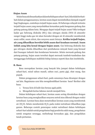 56 Buku Guru Kelas VII SMP/MTs
Hujan Asam
Selainbanyakdimanfaatkandalamkehidupansehari-hari,bilatidakberhati-
hati dalam penggunaannya, larutan asam dapat menimbulkan dampak negatif
bagi lingkungan, contohnya terjadi hujan asam. Di beberapa wilayah tertentu
terjadi hujan asam yang menyebabkan kerusakan pada bangunan gedung dan
patung-patung dalam kota. Mengapa dapat terjadi hujan asam? Bila terdapat
kadar gas belerang dioksida (SO2
) dan nitrogen oksida (NO) di atmosfer
sangat tinggi maka gas ini akan bereaksi dengan air di atmosfer membentuk
asam sulfat, asam nitrat, dan senyawa asam lainnya. Ketika terjadi hujan,
air yang dihasilkan bersifat lebih asam dari keadaan normal. Asam
inilah yang kita kenal dengan hujan asam. Gas belerang dioksida dan
gas nitrogen oksida dihasilkan dari pembakaran minyak bumi yang berasal
dari buangan industri dan kendaraan bermotor. Selain merusak gedung dan
patung-patung, hujan asam tersebut dapat merusak tumbuh-tumbuhan dan
mengganggu kehidupan makhluk hidup lainnya seperti ikan dan insektisida.
B. Basa
Basa merupakan larutan yang banyak kita jumpai dalam kehidupan
sehari-hari, misal sabun mandi, sabun cuci, pasta gigi, obat maag, dan
pupuk.
Dalam penggunaan sehari-hari, pada umumnya basa dicampur dengan
zat lain. Bagaimana cara kita mengidentifikasi larutan basa? Berikut sifat
basa:
1.	 Terasa licin di kulit dan berasa agak pahit.
2.	 Mengubah kertas lakmus merah menjadi biru.
Dalam kehidupan sehari-hari, larutan asam sering direaksikan dengan
larutan basa yang menghasilkan senyawa netral atau dikenal dengan reaksi
netralisasi. Larutan basa akan menetralkan larutan asam yang membentuk
air (H2
O). Selain membentuk H2
O, pada reaksi netralisasi dihasilkan juga
garam. Beberapa contoh penerapan reaksi netralisasi dalam kehidupan
sehari-hariadalahuntukpengobatanbagipenderitasakitmaag,pengobatan
untuk sengatan serangga, melindungi kerusakan gigi, dan pengolahan
tanah pertanian.
 