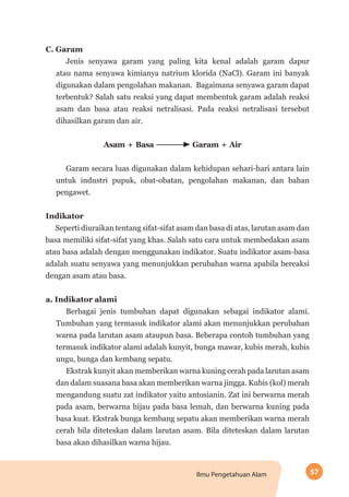 57Ilmu Pengetahuan Alam
C. Garam
Jenis senyawa garam yang paling kita kenal adalah garam dapur
atau nama senyawa kimianya natrium klorida (NaCl). Garam ini banyak
digunakan dalam pengolahan makanan. Bagaimana senyawa garam dapat
terbentuk? Salah satu reaksi yang dapat membentuk garam adalah reaksi
asam dan basa atau reaksi netralisasi. Pada reaksi netralisasi tersebut
dihasilkan garam dan air.
Asam + Basa Garam + Air
Garam secara luas digunakan dalam kehidupan sehari-hari antara lain
untuk industri pupuk, obat-obatan, pengolahan makanan, dan bahan
pengawet.
Indikator
Seperti diuraikan tentang sifat-sifat asam dan basa di atas, larutan asam dan
basa memiliki sifat-sifat yang khas. Salah satu cara untuk membedakan asam
atau basa adalah dengan menggunakan indikator. Suatu indikator asam-basa
adalah suatu senyawa yang menunjukkan perubahan warna apabila bereaksi
dengan asam atau basa.
a. Indikator alami
Berbagai jenis tumbuhan dapat digunakan sebagai indikator alami.
Tumbuhan yang termasuk indikator alami akan menunjukkan perubahan
warna pada larutan asam ataupun basa. Beberapa contoh tumbuhan yang
termasuk indikator alami adalah kunyit, bunga mawar, kubis merah, kubis
ungu, bunga dan kembang sepatu.
Ekstrak kunyit akan memberikan warna kuning cerah pada larutan asam
dan dalam suasana basa akan memberikan warna jingga. Kubis (kol) merah
mengandung suatu zat indikator yaitu antosianin. Zat ini berwarna merah
pada asam, berwarna hijau pada basa lemah, dan berwarna kuning pada
basa kuat. Ekstrak bunga kembang sepatu akan memberikan warna merah
cerah bila diteteskan dalam larutan asam. Bila diteteskan dalam larutan
basa akan dihasilkan warna hijau.
 
