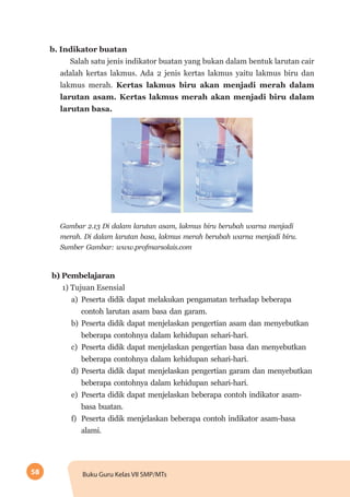 58 Buku Guru Kelas VII SMP/MTs
b. Indikator buatan
Salah satu jenis indikator buatan yang bukan dalam bentuk larutan cair
adalah kertas lakmus. Ada 2 jenis kertas lakmus yaitu lakmus biru dan
lakmus merah. Kertas lakmus biru akan menjadi merah dalam
larutan asam. Kertas lakmus merah akan menjadi biru dalam
larutan basa.
Gambar 2.13 Di dalam larutan asam, lakmus biru berubah warna menjadi
merah. Di dalam larutan basa, lakmus merah berubah warna menjadi biru.
Sumber Gambar: www.profmarsolais.com
b)	Pembelajaran
1) Tujuan Esensial
a)	 Peserta didik dapat melakukan pengamatan terhadap beberapa
contoh larutan asam basa dan garam.
b)	 Peserta didik dapat menjelaskan pengertian asam dan menyebutkan
beberapa contohnya dalam kehidupan sehari-hari.
c) 	Peserta didik dapat menjelaskan pengertian basa dan menyebutkan
beberapa contohnya dalam kehidupan sehari-hari.
d)	Peserta didik dapat menjelaskan pengertian garam dan menyebutkan
beberapa contohnya dalam kehidupan sehari-hari.
e)	 Peserta didik dapat menjelaskan beberapa contoh indikator asam-
basa buatan.
f)	 Peserta didik menjelaskan beberapa contoh indikator asam-basa
alami.
 