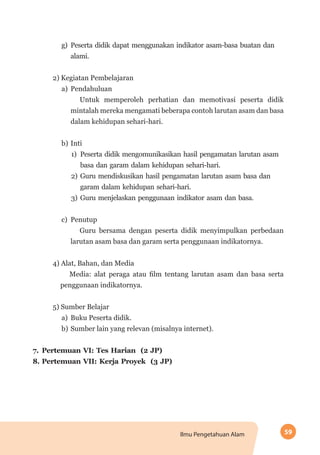 59Ilmu Pengetahuan Alam
g)	 Peserta didik dapat menggunakan indikator asam-basa buatan dan
alami.
2) Kegiatan Pembelajaran
a)	 Pendahuluan
Untuk memperoleh perhatian dan memotivasi peserta didik
mintalah mereka mengamati beberapa contoh larutan asam dan basa
dalam kehidupan sehari-hari.
b)	Inti
1)	 Peserta didik mengomunikasikan hasil pengamatan larutan asam
basa dan garam dalam kehidupan sehari-hari.
2)	 Guru mendiskusikan hasil pengamatan larutan asam basa dan
garam dalam kehidupan sehari-hari.
3)	 Guru menjelaskan penggunaan indikator asam dan basa.
c)	 Penutup
Guru bersama dengan peserta didik menyimpulkan perbedaan
larutan asam basa dan garam serta penggunaan indikatornya.
4) Alat, Bahan, dan Media
Media: alat peraga atau film tentang larutan asam dan basa serta
penggunaan indikatornya.
5) Sumber Belajar
a)	 Buku Peserta didik.
b)	Sumber lain yang relevan (misalnya internet).
7.	Pertemuan VI: Tes Harian (2 JP)
8.	Pertemuan VII: Kerja Proyek (3 JP)
 