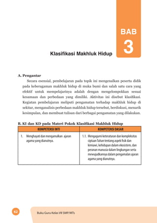62 Buku Guru Kelas VII SMP/MTs
Klasifikasi Makhluk Hidup
A. Pengantar
Secara esensial, pembelajaran pada topik ini mengenalkan peserta didik
pada keberagaman makhluk hidup di muka bumi dan salah satu cara yang
efektif untuk mempelajarinya adalah dengan mengelompokkan sesuai
kesamaan dan perbedaan yang dimiliki. Aktivitas ini disebut klasifikasi.
Kegiatan pembelajaran meliputi pengamatan terhadap makhluk hidup di
sekitar, menganalisis perbedaan makhluk hidup tersebut, berdiskusi, menarik
kesimpulan, dan membuat tulisan dari berbagai pengamatan yang dilakukan.
B.	KI dan KD pada Materi Pokok Klasifikasi Makhluk Hidup
KOMPETENSI INTI KOMPETENSI DASAR
1.	 Menghayati dan mengamalkan ajaran
agama yang dianutnya.
1.1.	 Mengagumi keteraturan dan kompleksitas
ciptaanTuhan tentang aspek fisik dan
kimiawi, kehidupan dalam ekosistem, dan
peranan manusia dalam lingkungan serta
mewujudkannya dalam pengamalan ajaran
agama yang dianutnya.
BAB
3
 