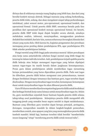 3Ilmu Pengetahuan Alam
dirinya dan di sekitarnya menuju ruang lingkup yang lebih luas, dan dari yang
bersifat konkrit menuju abstrak. Sebagai manusia yang sedang berkembang,
peserta didik telah, sedang, dan akan mengalami empat tahap perkembangan
intelektual, yakni sensori motor, pra-operasional, operasional konkrit, dan
operasional formal. Untuk peserta didik SMP, umumnya berada pada fase
peralihan dari operasional konkrit menuju operasional formal. Ini berarti,
peserta didik SMP telah dapat diajak berpikir secara abstrak, misalnya
melakukan analisis, inferensi, menyimpulkan, menggunakan penalaran
deduktifdaninduktif,danlain-lain,namunseharusnyaberangkat/dimulaidari
situasi yang nyata dulu. Oleh karena itu, kegiatan pengamatan dan percobaan
memegang peran penting dalam pembelajaran IPA, agar pembelajaran IPA
tidak sekedar pembelajaran hafalan.
Fungsi mental yang lebih tinggi pada umumnya muncul dalam percakapan
atau kerja sama antarindividu sebelum fungsi mental yang lebih tinggi itu
terserap ke dalam individu tersebut. Jadi, pembelajaran terjadi apabila peserta
didik bekerja atau belajar menangani tugas-tugas yang belum dipelajari
namun tugas-tugas itu masih berada dalam jangkauan kemampuannya.
Peran guru dalam pembelajaran adalah memberikan tugas menantang
berupa permasalahan yang harus dipecahkan peserta didik. Pada saat tugas
itu diberikan, peserta didik belum menguasai cara pemecahannya, namun
dengan berdiskusi dengan temannya dan bantuan guru, tugas tersebut dapat
diselesaikan. Dengan menyelesaikan tugas tersebut, kemampuan-kemampuan
dasar untuk menyelesaikan tugas itu akan dikuasai peserta didik.
GuruIPAharusmemberikankesempatanbagipesertadidikuntukberdiskusi
dan berbagai bentuk kerja sama lainnya untuk menyelesaikan tugas itu. Selain
itu, guru memberikan sejumlah besar bantuan kepada peserta didik selama
tahap-tahap awal pembelajaran. Selanjutnya peserta didik mengambil alih
tanggung-jawab yang semakin besar segera setelah ia dapat melakukannya.
Bantuan yang diberikan guru tersebut dapat berupa petunjuk, peringatan,
dorongan, menguraikan masalah ke dalam langkah-langkah pemecahan,
memberikan contoh, atau apapun yang lain yang memungkinkan peserta didik
tumbuh mandiri. Sekali lagi, bantuan tersebut tidak bersifat “memberitahu
secara langsung” tetapi “mendorong peserta didik untuk mencari tahu”.
 