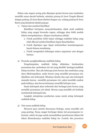 67Ilmu Pengetahuan Alam
Dalam satu negara sering pula dijumpai spesies hewan atau tumbuhan
memiliki nama daerah berbeda, misalnya pisang di Jawa Tengah dikenal
dengan gedang, di Jawa Barat disebut dengan cau, sedang gedang di Jawa
Barat yang dimaksud adalah pepaya.
1)	 Tujuan dan manfaat klasifikasi
Klasifikasi bertujuan menyederhanakan objek studi makhluk
hidup yang sangat beraneka ragam, sehingga akan lebih mudah
dalam mempelajarinya. Adapun manfaatnya adalah:
a.	 Untuk penelitian lebih lanjut sehingga makhluk hidup yang
telah dikenal melalui klasifikasi dapat dimanfaatkan.
b.	 Untuk dipelajari agar dapat melestarikan keanekaragaman
hayati dimasa mendatang.
c.	 Untuk mengetahui hubungan antara organisme satu dengan
lainnya.
2)	 Prosedur pengklasifikasian makhluk hidup
Pengelompokan makhluk hidup dilakukan berdasarkan
persamaan dan perbedaan ciri-ciri yang dimiliki berbagai makhluk
hidup tersebut. Jika ada beberapa jenis hewan dan tumbuhan yang
akan dikelompokkan, maka hewan yang memiliki persamaan ciri,
dijadikan satu kelompok. Misalnya domba dan sapi satu kelompok
mamalia karena memiliki persamaan ciri, yakni memiliki rambut
pada kulitnya, dan hewan betinanya memiliki kelenjar susu.
Suatu kelompok akan terbentuk dari berbagai jenis hewan yang
memiliki persamaan ciri tubuh. Hewan yang memiliki ciri berbeda
membentuk kelompok lain.
Langkah selanjutnya pemberian nama untuk setiap kelompok
makhluk hidup.
3)	 Tata nama makhluk hidup	
Menurut para sainstis khususnya biologis, nama memiliki arti
yang penting. Nama sangat berfungsi dalam hal penyampaian in-
formasi, selain itu juga untuk memudahkan penelusuran dalam hal
lokasi ditemukannya makhluk hidup itu. Contoh: Bos javanicus
 