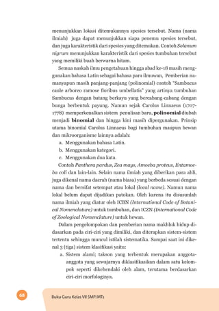 68 Buku Guru Kelas VII SMP/MTs
menunjukkan lokasi ditemukannya spesies tersebut. Nama (nama
ilmiah) juga dapat menunjukkan siapa penemu spesies tersebut,
dan juga karakteristik dari spesies yang ditemukan. Contoh Solanum
nigrum menunjukkan karakteristik dari spesies tumbuhan tersebut
yang memiliki buah berwarna hitam.
Semua naskah ilmu pengetahuan hingga abad ke-18 masih meng-
gunakan bahasa Latin sebagai bahasa para ilmuwan, Pemberian na-
manyapun masih panjang-panjang (polinomial) contoh “Sambucus
caule arboreo ramose floribus umbellatis” yang artinya tumbuhan
Sambucus dengan batang berkayu yang bercabang-cabang dengan
bunga berbentuk payung. Namun sejak Carolus Linnaeus (1707-
1778) memperkenalkan sistem penulisan baru, polinomial diubah
menjadi binomial dan hingga kini masih dipergunakan. Prinsip
utama binomial Carolus Linnaeus bagi tumbuhan maupun hewan
dan mikroorganisme lainnya adalah:
a.	 Menggunakan bahasa Latin.
b.	 Menggunakan kategori.
c.	 Menggunakan dua kata.
Contoh Panthera pardus, Zea mays, Amoeba proteus, Entamoe-
ba coli dan lain-lain. Selain nama ilmiah yang diberikan para ahli,
juga dikenal nama daerah (nama biasa) yang berbeda sesuai dengan
nama dan bersifat setempat atau lokal (local name). Namun nama
lokal belum dapat dijadikan patokan. Oleh karena itu disusunlah
nama ilmiah yang diatur oleh ICBN (International Code of Botani-
cal Nomenclature) untuk tumbuhan, dan ICZN (International Code
of Zoological Nomenclature) untuk hewan.
Dalam pengelompokan dan pemberian nama makhluk hidup di-
dasarkan pada ciri-ciri yang dimiliki, dan diterapkan sistem-sistem
tertentu sehingga muncul istilah sistematika. Sampai saat ini dike-
nal 3 (tiga) sistem klasifikasi yaitu:
a.	Sistem alami; takson yang terbentuk merupakan anggota-
anggota yang sewajarnya diklasifikasikan dalam satu kelom-
pok seperti dikehendaki oleh alam, terutama berdasarkan
ciri-ciri morfologinya.
 