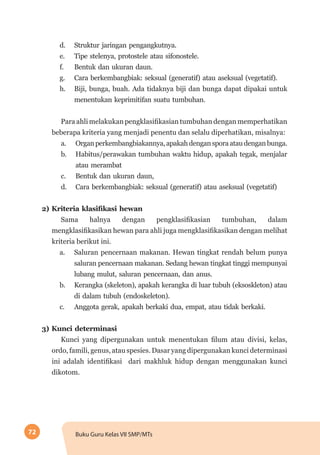 72 Buku Guru Kelas VII SMP/MTs
d.	 Struktur jaringan pengangkutnya.
e.	 Tipe stelenya, protostele atau sifonostele.
f.	 Bentuk dan ukuran daun.
g.	 Cara berkembangbiak: seksual (generatif) atau aseksual (vegetatif).
h.	 Biji, bunga, buah. Ada tidaknya biji dan bunga dapat dipakai untuk
menentukan keprimitifan suatu tumbuhan.
Para ahli melakukan pengklasifikasian tumbuhan dengan memperhatikan
beberapa kriteria yang menjadi penentu dan selalu diperhatikan, misalnya:
a.	 Organperkembangbiakannya,apakahdengansporaataudenganbunga.
b.	 Habitus/perawakan tumbuhan waktu hidup, apakah tegak, menjalar
atau merambat
c.	 Bentuk dan ukuran daun,
d.	 Cara berkembangbiak: seksual (generatif) atau aseksual (vegetatif)
2) Kriteria klasifikasi hewan	
Sama halnya dengan pengklasifikasian tumbuhan, dalam
mengklasifikasikan hewan para ahli juga mengklasifikasikan dengan melihat
kriteria berikut ini.
a.	 Saluran pencernaan makanan. Hewan tingkat rendah belum punya
saluran pencernaan makanan. Sedang hewan tingkat tinggi mempunyai
lubang mulut, saluran pencernaan, dan anus.
b.	 Kerangka (skeleton), apakah kerangka di luar tubuh (eksoskleton) atau
di dalam tubuh (endoskeleton).
c.	 Anggota gerak, apakah berkaki dua, empat, atau tidak berkaki.
3) Kunci determinasi
Kunci yang dipergunakan untuk menentukan filum atau divisi, kelas,
ordo, famili, genus, atau spesies. Dasar yang dipergunakan kunci determinasi
ini adalah identifikasi dari makhluk hidup dengan menggunakan kunci
dikotom.
 