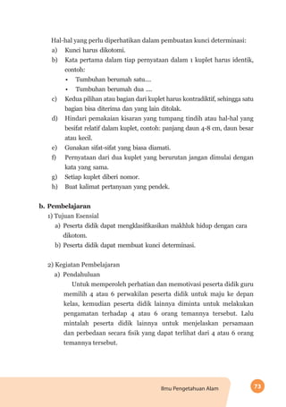 73Ilmu Pengetahuan Alam
Hal-hal yang perlu diperhatikan dalam pembuatan kunci determinasi:
a)	 Kunci harus dikotomi.
b)	 Kata pertama dalam tiap pernyataan dalam 1 kuplet harus identik,
contoh:
•	 Tumbuhan berumah satu....
•	 Tumbuhan berumah dua ....
c)	 Kedua pilihan atau bagian dari kuplet harus kontradiktif, sehingga satu
bagian bisa diterima dan yang lain ditolak.
d)	 Hindari pemakaian kisaran yang tumpang tindih atau hal-hal yang
besifat relatif dalam kuplet, contoh: panjang daun 4-8 cm, daun besar
atau kecil.
e)	 Gunakan sifat-sifat yang biasa diamati.
f)	 Pernyataan dari dua kuplet yang berurutan jangan dimulai dengan
kata yang sama.
g)	 Setiap kuplet diberi nomor.
h)	 Buat kalimat pertanyaan yang pendek.
b.	Pembelajaran
1) Tujuan Esensial
a)	 Peserta didik dapat mengklasifikasikan makhluk hidup dengan cara
dikotom.
b)	 Peserta didik dapat membuat kunci determinasi.
2) Kegiatan Pembelajaran
a) Pendahuluan
Untuk memperoleh perhatian dan memotivasi peserta didik guru
memilih 4 atau 6 perwakilan peserta didik untuk maju ke depan
kelas, kemudian peserta didik lainnya diminta untuk melakukan
pengamatan terhadap 4 atau 6 orang temannya tersebut. Lalu
mintalah peserta didik lainnya untuk menjelaskan persamaan
dan perbedaan secara fisik yang dapat terlihat dari 4 atau 6 orang
temannya tersebut.
 