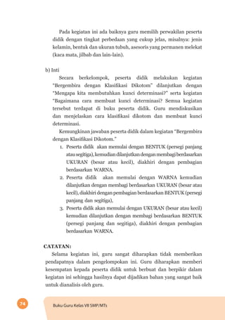 74 Buku Guru Kelas VII SMP/MTs
Pada kegiatan ini ada baiknya guru memilih perwakilan peserta
didik dengan tingkat perbedaan yang cukup jelas, misalnya: jenis
kelamin, bentuk dan ukuran tubuh, asesoris yang permanen melekat
(kaca mata, jilbab dan lain-lain).
b) Inti
Secara berkelompok, peserta didik melakukan kegiatan
“Bergembira dengan Klasifikasi Dikotom” dilanjutkan dengan
“Mengapa kita membutuhkan kunci determinasi?” serta kegiatan
“Bagaimana cara membuat kunci determinasi? Semua kegiatan
tersebut terdapat di buku peserta didik. Guru mendiskusikan
dan menjelaskan cara klasifikasi dikotom dan membuat kunci
determinasi.
Kemungkinan jawaban peserta didik dalam kegiatan “Bergembira
dengan Klasifikasi Dikotom.”
1.	 Peserta didik akan memulai dengan BENTUK (persegi panjang
atausegitiga),kemudiandilanjutkandenganmembagiberdasarkan
UKURAN (besar atau kecil), diakhiri dengan pembagian
berdasarkan WARNA.
2.	 Peserta didik akan memulai dengan WARNA kemudian
dilanjutkan dengan membagi berdasarkan UKURAN (besar atau
kecil), diakhiri dengan pembagian berdasarkan BENTUK (persegi
panjang dan segitiga),
3.	 Peserta didik akan memulai dengan UKURAN (besar atau kecil)
kemudian dilanjutkan dengan membagi berdasarkan BENTUK
(persegi panjang dan segitiga), diakhiri dengan pembagian
berdasarkan WARNA.
CATATAN:
Selama kegiatan ini, guru sangat diharapkan tidak memberikan
pendapatnya dalam pengelompokan ini. Guru diharapkan memberi
kesempatan kepada peserta didik untuk berbuat dan berpikir dalam
kegiatan ini sehingga hasilnya dapat dijadikan bahan yang sangat baik
untuk dianalisis oleh guru.
 