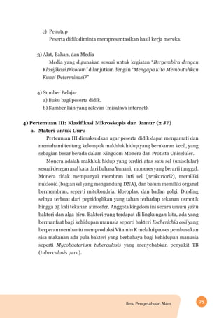 75Ilmu Pengetahuan Alam
c) Penutup
Peserta didik diminta mempresentasikan hasil kerja mereka.
3) Alat, Bahan, dan Media
Media yang digunakan sesuai untuk kegiatan “Bergembira dengan
Klasifikasi Dikotom” dilanjutkan dengan “Mengapa Kita Membutuhkan
Kunci Determinasi?”
4) Sumber Belajar
a) Buku bagi peserta didik.
b) Sumber lain yang relevan (misalnya internet).
4)	Pertemuan III: Klasifikasi Mikroskopis dan Jamur (2 JP)
a.  Materi untuk Guru
Pertemuan III dimaksudkan agar peserta didik dapat mengamati dan
memahami tentang kelompok makhluk hidup yang berukuran kecil, yang
sebagian besar berada dalam Kingdom Monera dan Protista Uniseluler.
Monera adalah makhluk hidup yang terdiri atas satu sel (uniselular)
sesuai dengan asal kata dari bahasa Yunani,  moneres yang berarti tunggal.
Monera tidak mempunyai membran inti sel (prokariotik), memiliki
nukleoid (bagian sel yang mengandung DNA), dan belum memiliki organel
bermembran, seperti mitokondria, kloroplas, dan badan golgi. Dinding
selnya terbuat dari peptidoglikan yang tahan terhadap tekanan osmotik
hingga 25 kali tekanan atmosfer. Anggota kingdom ini secara umum yaitu
bakteri dan alga biru. Bakteri yang terdapat di lingkungan kita, ada yang
bermanfaat bagi kehidupan manusia seperti bakteri Escherichia coli yang
berperan membantu memproduksi Vitamin K melalui proses pembusukan
sisa makanan ada pula bakteri yang berbahaya bagi kehidupan manusia
seperti Mycobacterium tuberculosis yang menyebabkan penyakit TB
(tuberculosis paru).
 