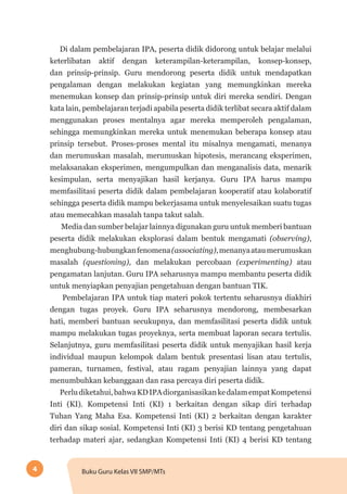 4 Buku Guru Kelas VII SMP/MTs
Di dalam pembelajaran IPA, peserta didik didorong untuk belajar melalui
keterlibatan aktif dengan keterampilan-keterampilan, konsep-konsep,
dan prinsip-prinsip. Guru mendorong peserta didik untuk mendapatkan
pengalaman dengan melakukan kegiatan yang memungkinkan mereka
menemukan konsep dan prinsip-prinsip untuk diri mereka sendiri. Dengan
kata lain, pembelajaran terjadi apabila peserta didik terlibat secara aktif dalam
menggunakan proses mentalnya agar mereka memperoleh pengalaman,
sehingga memungkinkan mereka untuk menemukan beberapa konsep atau
prinsip tersebut. Proses-proses mental itu misalnya mengamati, menanya
dan merumuskan masalah, merumuskan hipotesis, merancang eksperimen,
melaksanakan eksperimen, mengumpulkan dan menganalisis data, menarik
kesimpulan, serta menyajikan hasil kerjanya. Guru IPA harus mampu
memfasilitasi peserta didik dalam pembelajaran kooperatif atau kolaboratif
sehingga peserta didik mampu bekerjasama untuk menyelesaikan suatu tugas
atau memecahkan masalah tanpa takut salah.
Media dan sumber belajar lainnya digunakan guru untuk memberi bantuan
peserta didik melakukan eksplorasi dalam bentuk mengamati (observing),
menghubung-hubungkanfenomena(associating),menanyaataumerumuskan
masalah (questioning), dan melakukan percobaan (experimenting) atau
pengamatan lanjutan. Guru IPA seharusnya mampu membantu peserta didik
untuk menyiapkan penyajian pengetahuan dengan bantuan TIK.
Pembelajaran IPA untuk tiap materi pokok tertentu seharusnya diakhiri
dengan tugas proyek. Guru IPA seharusnya mendorong, membesarkan
hati, memberi bantuan secukupnya, dan memfasilitasi peserta didik untuk
mampu melakukan tugas proyeknya, serta membuat laporan secara tertulis.
Selanjutnya, guru memfasilitasi peserta didik untuk menyajikan hasil kerja
individual maupun kelompok dalam bentuk presentasi lisan atau tertulis,
pameran, turnamen, festival, atau ragam penyajian lainnya yang dapat
menumbuhkan kebanggaan dan rasa per­caya diri peserta didik.
Perludiketahui,bahwaKDIPAdiorganisasikankedalamempatKompetensi
Inti (KI). Kompetensi Inti (KI) 1 berkaitan dengan sikap diri terhadap
Tuhan Yang Maha Esa. Kompetensi Inti (KI) 2 berkaitan dengan karakter
diri dan sikap sosial. Kompetensi Inti (KI) 3 berisi KD tentang pengetahuan
terhadap materi ajar, sedangkan Kompetensi Inti (KI) 4 berisi KD tentang
 